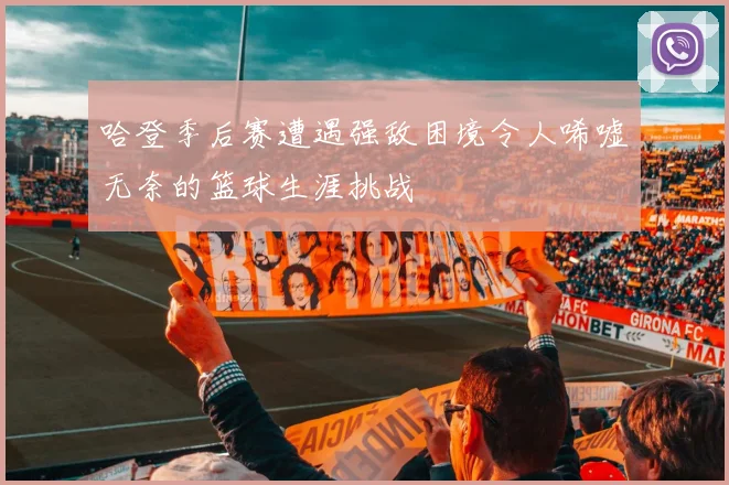 哈登季后赛遭遇强敌困境令人唏嘘无奈的篮球生涯挑战