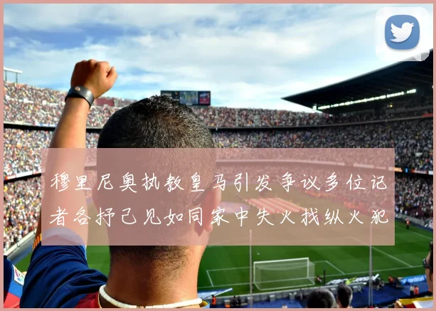 穆里尼奥执教皇马引发争议多位记者各抒己见如同家中失火找纵火犯