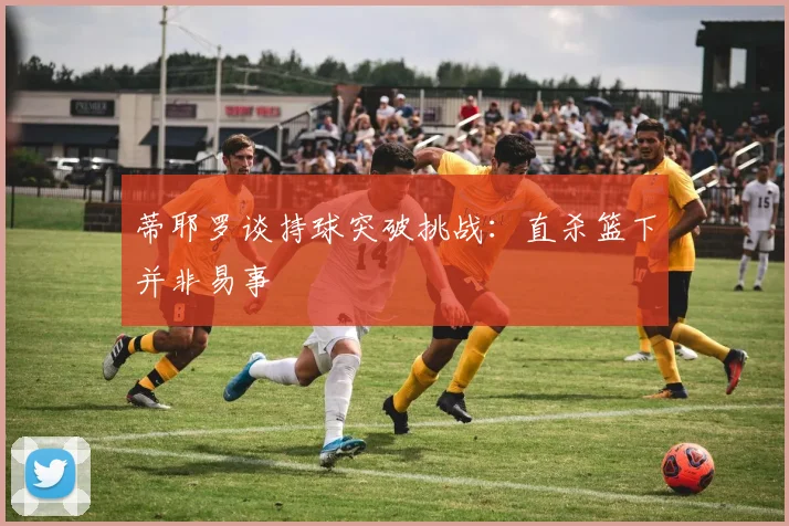 蒂耶罗谈持球突破挑战：直杀篮下并非易事