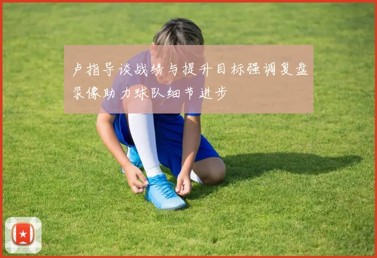 卢指导谈战绩与提升目标强调复盘录像助力球队细节进步