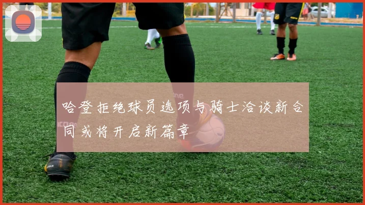 哈登拒绝球员选项与骑士洽谈新合同或将开启新篇章