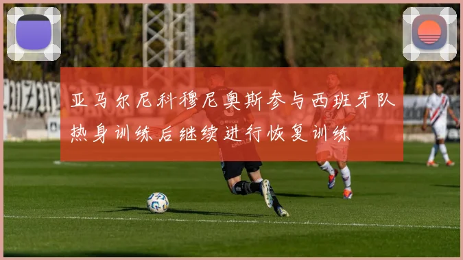 亚马尔尼科穆尼奥斯参与西班牙队热身训练后继续进行恢复训练