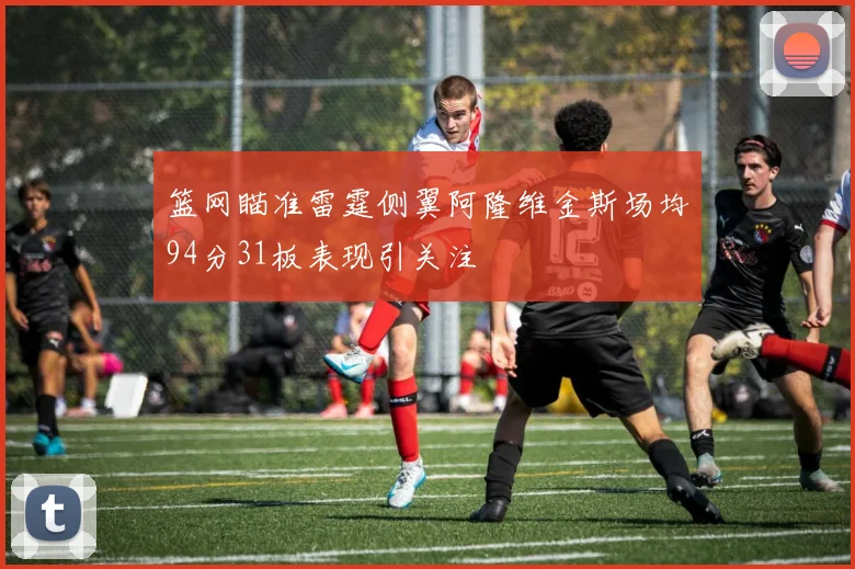 篮网瞄准雷霆侧翼阿隆维金斯场均94分31板表现引关注