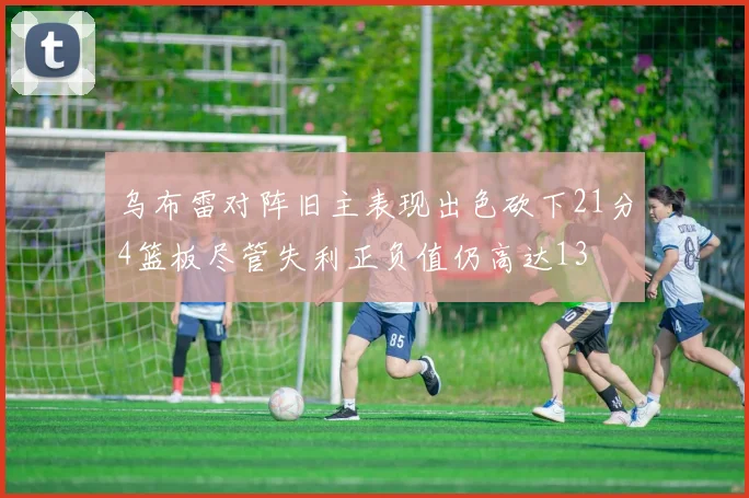 乌布雷对阵旧主表现出色砍下21分4篮板尽管失利正负值仍高达13