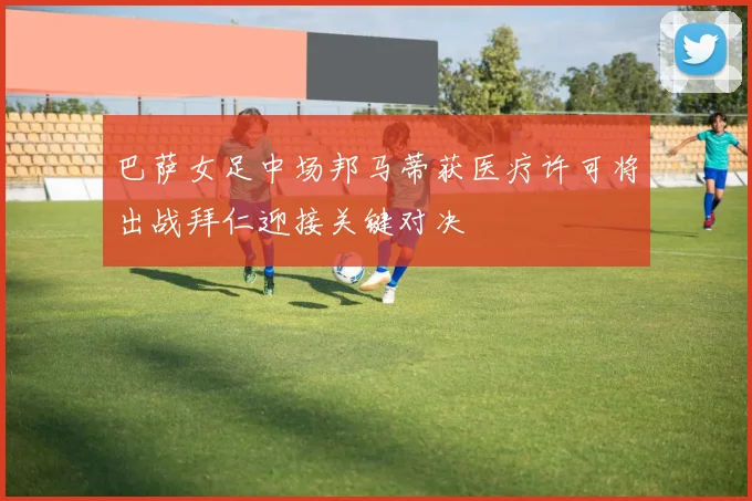 巴萨女足中场邦马蒂获医疗许可将出战拜仁迎接关键对决