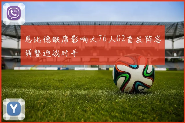 恩比德缺席影响大76人G2首发阵容调整迎战对手