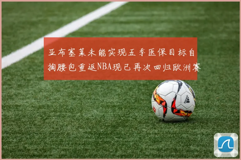 亚布塞莱未能实现五季医保目标自掏腰包重返NBA现已再次回归欧洲赛场