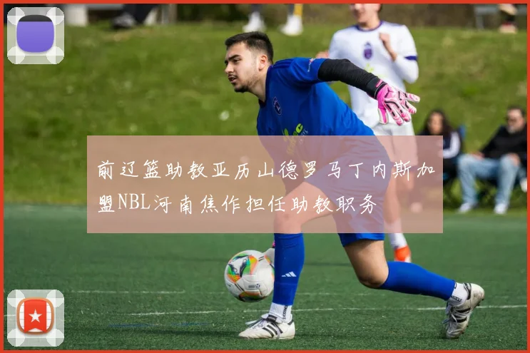 前辽篮助教亚历山德罗马丁内斯加盟NBL河南焦作担任助教职务