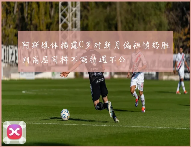 阿斯媒体揭露C罗对新月偏袒愤怒胜利高层同样不满待遇不公