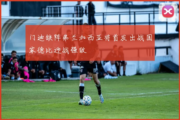门迪缺阵弗兰加西亚将首发出战国家德比迎战强敌