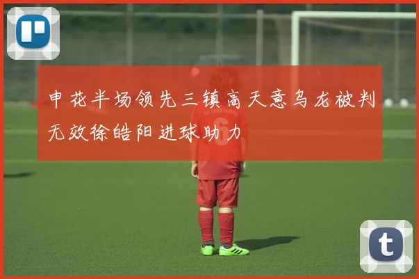 申花半场领先三镇高天意乌龙被判无效徐皓阳进球助力