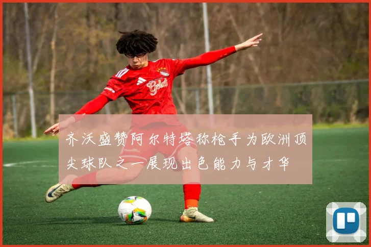 齐沃盛赞阿尔特塔称枪手为欧洲顶尖球队之一展现出色能力与才华