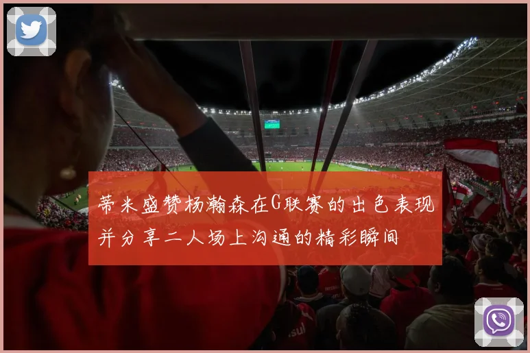 蒂米盛赞杨瀚森在G联赛的出色表现并分享二人场上沟通的精彩瞬间