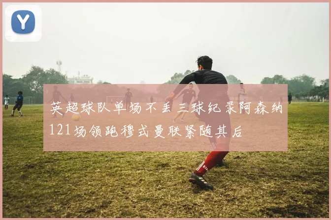 英超球队单场不丢三球纪录阿森纳121场领跑穆式曼联紧随其后
