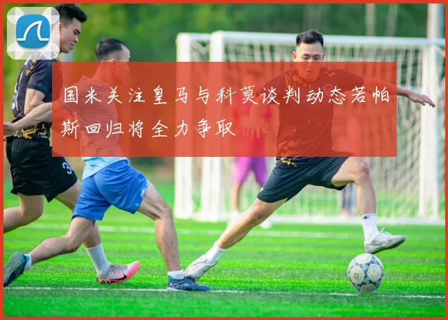 国米关注皇马与科莫谈判动态若帕斯回归将全力争取