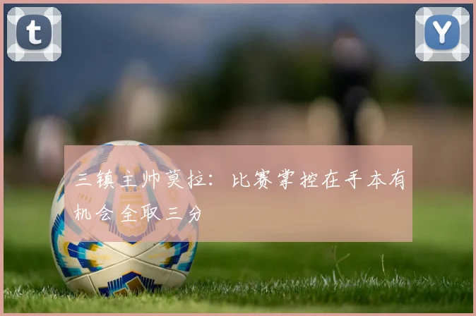 三镇主帅莫拉：比赛掌控在手本有机会全取三分