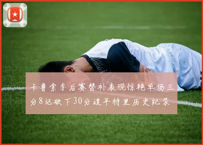 卡鲁索季后赛替补表现惊艳单场三分8记砍下30分追平特里历史纪录