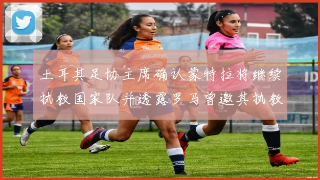 土耳其足协主席确认蒙特拉将继续执教国家队并透露罗马曾邀其执教