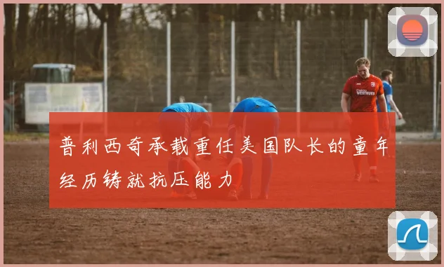 普利西奇承载重任美国队长的童年经历铸就抗压能力