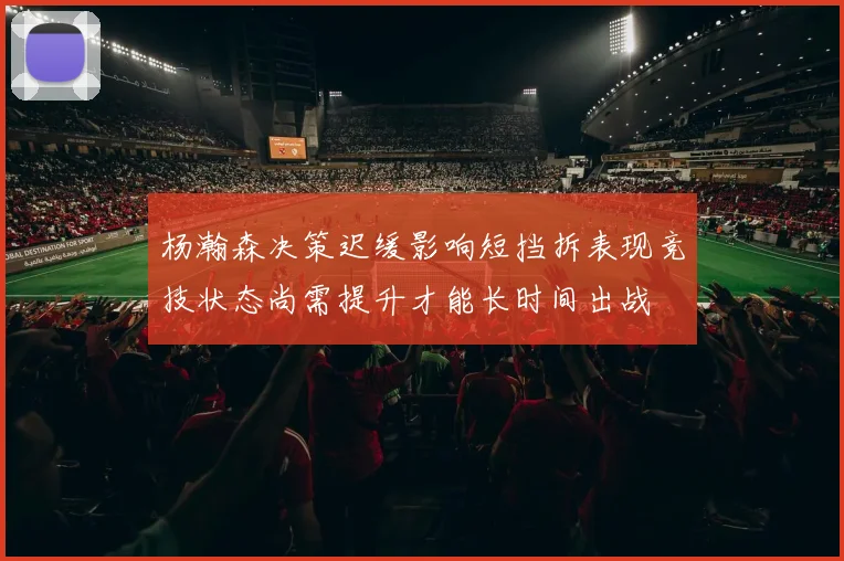 杨瀚森决策迟缓影响短挡拆表现竞技状态尚需提升才能长时间出战