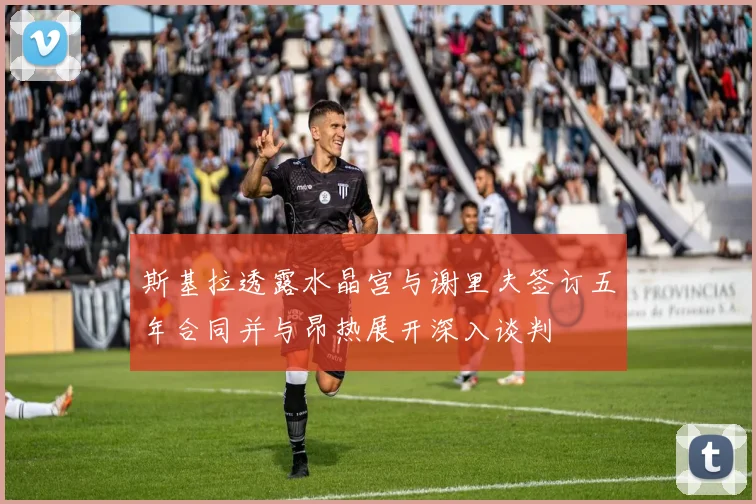 斯基拉透露水晶宫与谢里夫签订五年合同并与昂热展开深入谈判