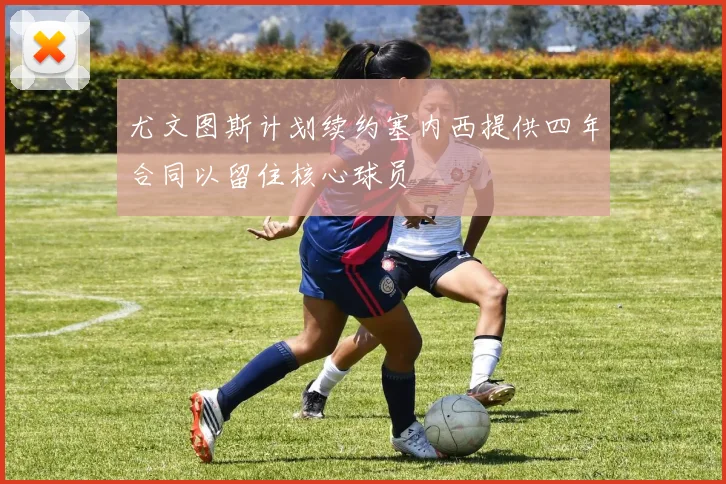 尤文图斯计划续约塞内西提供四年合同以留住核心球员